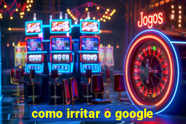 como irritar o google